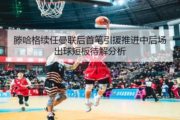 滕哈格续任曼联后首笔引援推进中后场出球短板待解分析